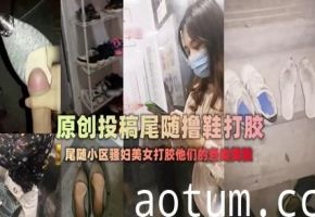 偷拍偷窥-扫楼大神尾随跟踪美女回家拿着味道酸臭的美鞋打胶