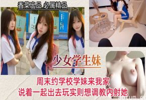 【少女学生妹】周末约学校学妹来我家，说着一起出去玩实则想调教内射她！