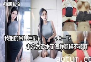 我姐的吊钟巨乳被操的一上一下小穴太多水了怎样都操不够啊