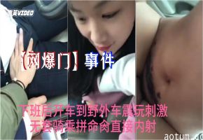 网爆门事件抖音最新热门小情人下班后开车到野外车震玩刺激无套骑乘拼命肏直接内射
