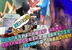 【猎奇大杂烩】网红嗑药轮奔到派出所继续摇嗨大被轮肏发廊洗头妹自慰完用洗头池洗B医院实习生拍美女阴部检查还有最真实的轮奸_