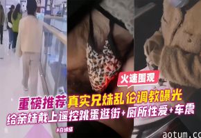 重磅推荐-真实兄妹乱伦调教曝光，给亲妹戴上遥控跳单逛街+厕所性爱+车震