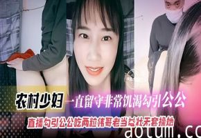 家庭乱伦-农村少妇-一直留守非常饥渴勾引公公，直播勾引公公吃两粒伟哥老当益壮无套操她