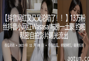 13万粉抖音嫩模Wasasa！线下肉搏私密淫片遭曝光，全套流出被疯狂玩弄！