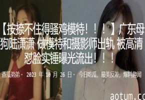 广东极品母狗陆潇潇！模特偷吃摄影师被高清怼脸实锤，淫荡出轨全程流出！