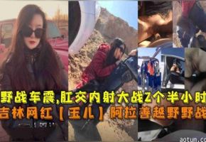 吉林网红“玉儿”阿拉善越野野战车震，肛交内射大战2个半小时