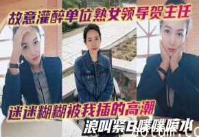 故意灌醉极品熟女领导，巨乳贺主任被我狂操到高潮失禁，骚穴噗噗喷水浪叫
