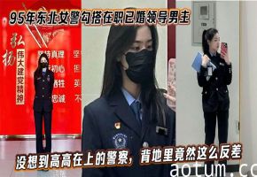 95后东北美警勾搭已婚领导 狂干内射视频泄密 反差淫荡高潮