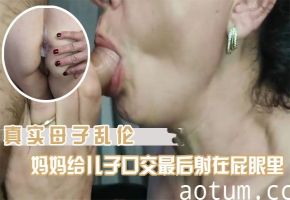 【母子乱伦】国内真实妈妈给儿子口交最后射在妈妈的屁眼里