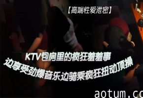 KTV包房爆操极品骚妹：劲爆音乐下狂野骑乘内射高潮！