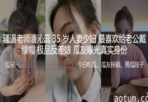 35岁极品熟女人妻潘沁蕊沦陷，背夫淫荡出轨狂戴绿帽，骚穴被猛操内射高潮