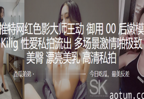 00后嫩模Kilig多场景激情爆操！巨乳美臀狂干内射，高清私拍流出