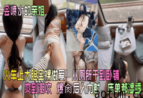 【会喷水的亲姐】火车上大胆全裸做爱从厕所干到卧铺爽到潮吹_爆肏后入内射床单都湿透_