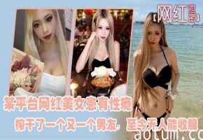 网红泄密某平台网红美女患有性瘾榨干了一个又一个男友至今无人能收服
