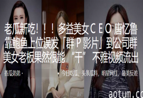 多益美女CEO唐忆鲁淫荡鲍鱼上位，误发公司群P门，福利视频劲爆流出！