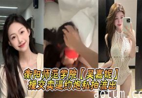 衡阳师范学院极品校花吴嘉妮援交爆操内射私拍流出！
