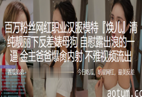 焕儿反差母狗！汉服模特自慰露出，金主爆操内射淫液狂流