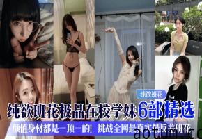 爆操纯欲班花学妹6部合集：极品巨乳反差婊被内射到失禁！