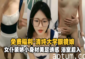 免费福利-青春大学生眼镜娘，女仆装娇小身材美足诱惑浴室后入