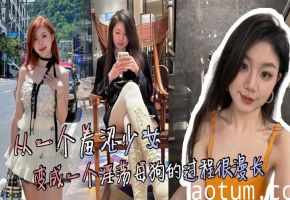 少女调教实录：从羞涩爆操沦陷成淫荡母狗 漫长享受内射