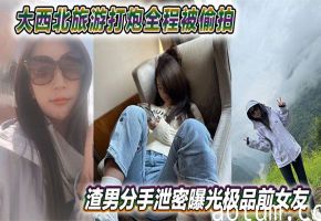 渣男泄愤！极品前女友大西北旅游野外被狂操，骚穴全程偷拍无码流出网上疯传