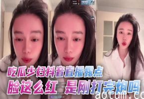 少妇抖音直播露点潮红，刚被干完骚穴还流精