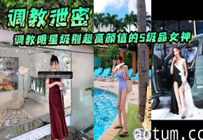 泄密调教明星级S级极品女神，个个被爆操内射到沦陷