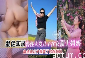 2024独家母子乱伦必看精品-乱伦实录兽性大发儿子在家强操妈妈盘点被儿子操爽了的妈妈们-恋母爱好者必看