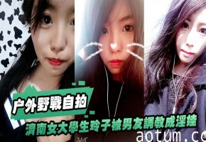 济南女大学生玲子自拍：被男友调教成骚货，户外野战 公交车上口交，巨大反差！
