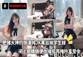 胖爷的奇妙之旅大神约炮极品JK学生妹_穿上金主最爱的黑丝袜_闭上眼睛随便你插_低声呻吟享受中