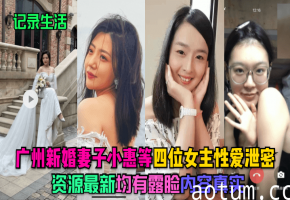 广州新婚人妻小惠等极品四女露脸泄密！真实内射爆操合集