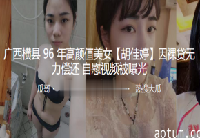 96年横县美女胡佳婷裸贷沦陷，高清自慰骚穴视频流出