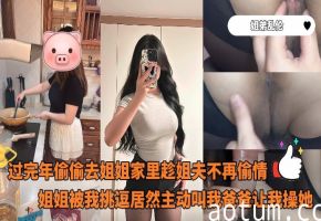 姐弟乱伦_-_过完年偷偷去姐姐家里趁姐夫不再偷情姐姐被我挑逗居然主动叫我爸爸让我操她