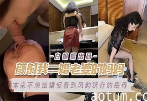 乱伦岳母-颜射我的二婚老婆的亲妈，极品风韵犹存的老妈被我爆操不停--
