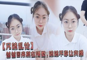 兄妹乱伦爸爸回来就在隔壁妹妹不敢让我操经不住我的软磨硬泡还是被我操喷水了