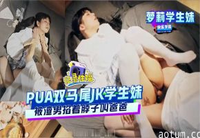 【萝莉学生妹】PUA双马尾JK学生妹被渣男掐着脖子叫爸爸