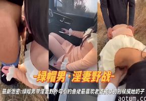 绿帽男·淫妻野战最新泄密：绿帽男带淫妻野外勾引钓鱼佬最喜欢老婆被草的时候摸她奶子