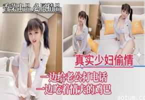 【真实少妇偷情】一边给老公打电话，一边吃着情夫的鸡巴！