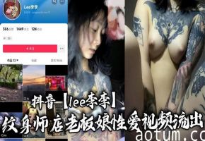 抖音网红纹身老板娘Lee李李：三次纹身沦陷，骚穴被狂操内射淫乱视频流出！