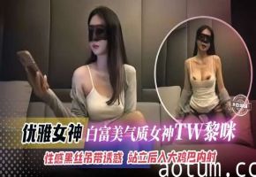 优雅女神白富美气质女神TW黎咪性感黑丝吊带诱惑站立后入大鸡巴内射