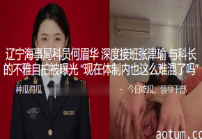 辽宁海事局人妻何眉华接班张津瑜，被科长狂干到内射偷拍曝光