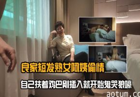 良家短发熟女阿姨偷情_口硬后扶着鸡巴刚插入就开始鬼哭狼嚎