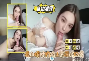 【自拍泄露】混血模特约炮土豪深喉口爆满嘴精液