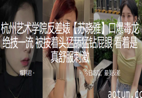 杭州艺校反差婊苏晓雅！按头深喉毒龙钻，猛舔屁眼干到爆！