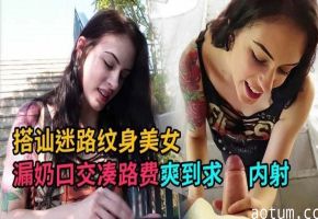 搭讪迷路纹身美女，漏奶口交凑路费爽到求内射