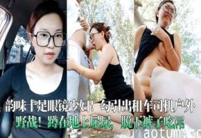 韵味十足眼镜少妇勾引出租车司机户外野战蹲在地上尿尿脱下裤子吃屌