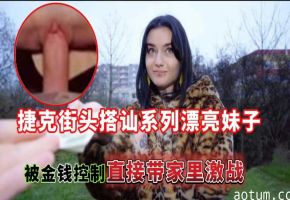 捷克街头搭讪系列漂亮妹子，被金钱控制直接带家里激战