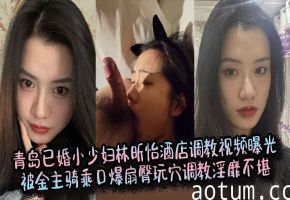 青岛人妻林昕怡酒店被金主爆操！骑乘口爆扇臀玩穴，淫荡调教高清流出