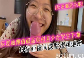 反差骚货！高颜值美少女学生抖音露脸，口爆深喉内射合集