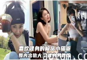 喜欢健身的小骚货婚内出轨大屌健身男教练自愿成为精液容器